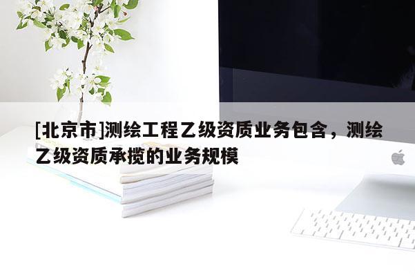 [北京市]测绘工程乙级资质业务包含，测绘乙级资质承揽的业务规模