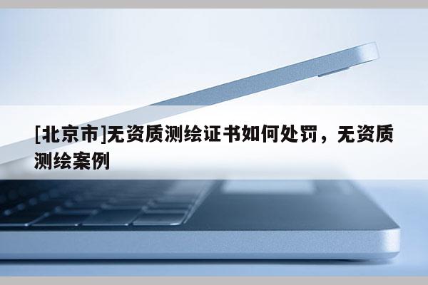 [北京市]无资质测绘证书如何处罚，无资质测绘案例