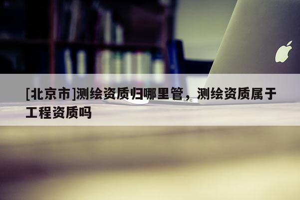[北京市]测绘资质归哪里管，测绘资质属于工程资质吗