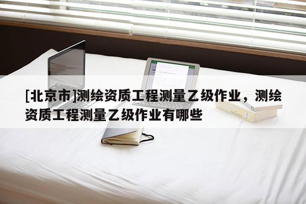 [北京市]测绘资质工程测量乙级作业，测绘资质工程测量乙级作业有哪些