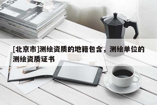 [北京市]测绘资质的地籍包含，测绘单位的测绘资质证书