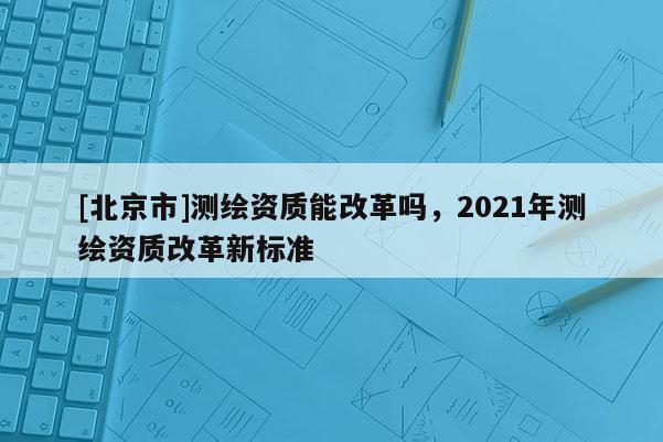 [北京市]测绘资质能改革吗，2021年测绘资质改革新标准