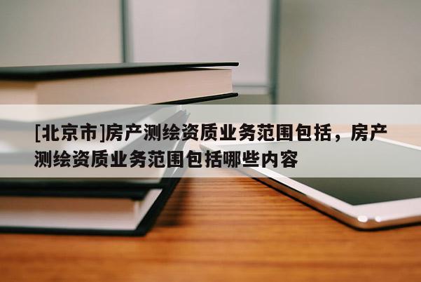 [北京市]房产测绘资质业务范围包括，房产测绘资质业务范围包括哪些内容