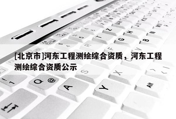 [北京市]河东工程测绘综合资质，河东工程测绘综合资质公示
