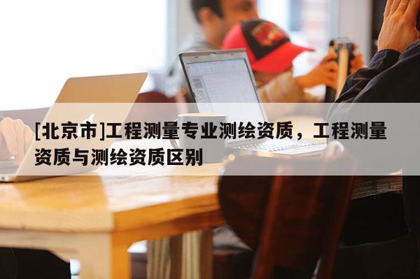 [北京市]工程测量专业测绘资质，工程测量资质与测绘资质区别