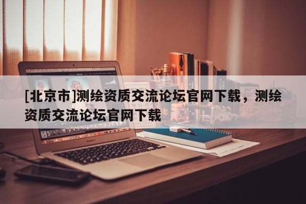 [北京市]测绘资质交流论坛官网下载，测绘资质交流论坛官网下载