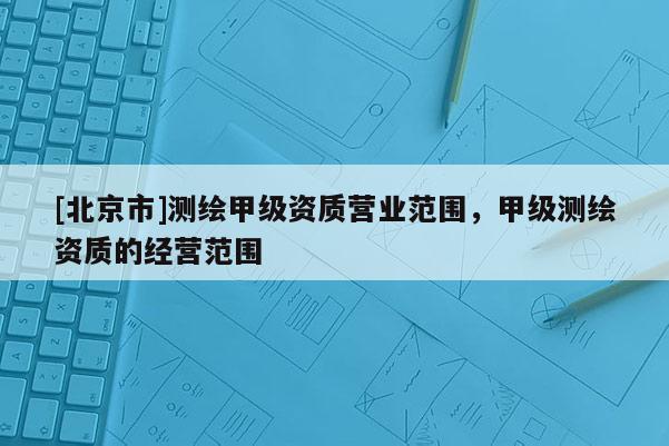 [北京市]测绘甲级资质营业范围，甲级测绘资质的经营范围