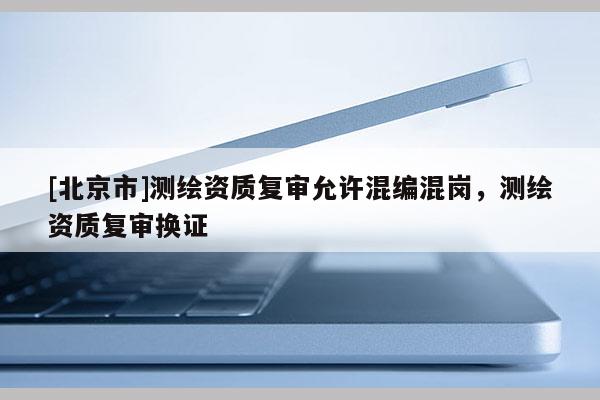 [北京市]测绘资质复审允许混编混岗，测绘资质复审换证