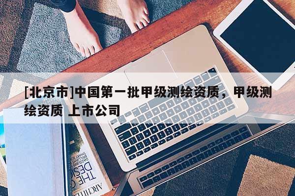 [北京市]中国第一批甲级测绘资质，甲级测绘资质 上市公司