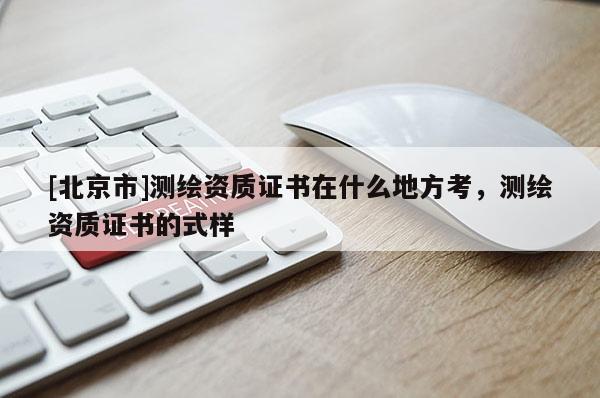 [北京市]测绘资质证书在什么地方考，测绘资质证书的式样