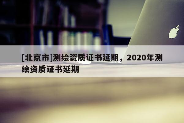 [北京市]测绘资质证书延期，2020年测绘资质证书延期