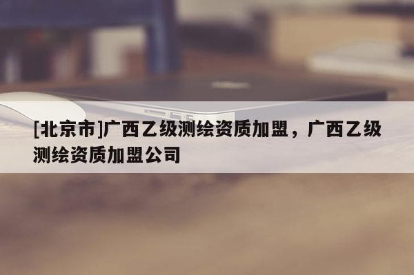[北京市]广西乙级测绘资质加盟，广西乙级测绘资质加盟公司