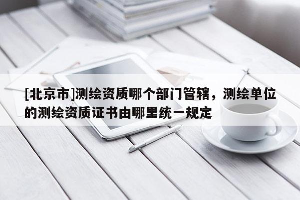 [北京市]测绘资质哪个部门管辖，测绘单位的测绘资质证书由哪里统一规定