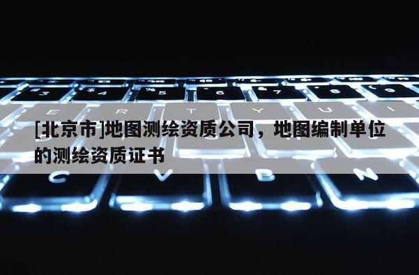 [北京市]地图测绘资质公司，地图编制单位的测绘资质证书