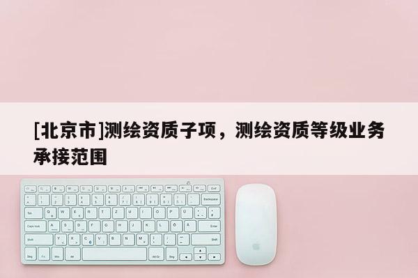 [北京市]测绘资质子项，测绘资质等级业务承接范围