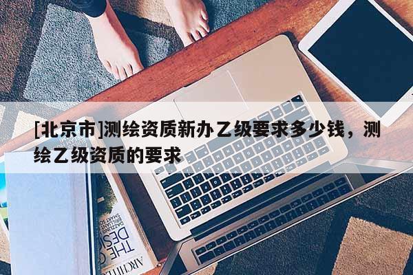 [北京市]测绘资质新办乙级要求多少钱，测绘乙级资质的要求