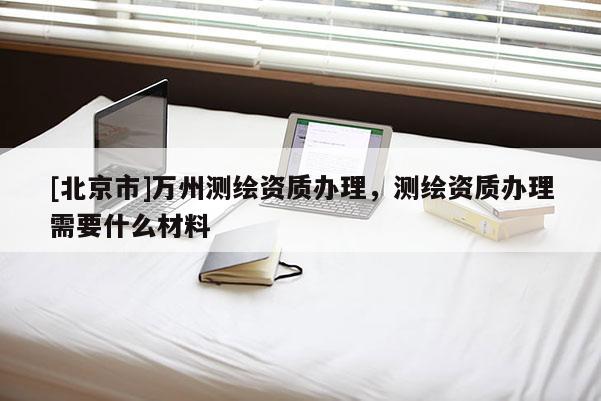 [北京市]万州测绘资质办理，测绘资质办理需要什么材料