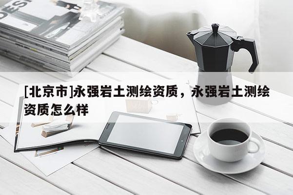 [北京市]永强岩土测绘资质，永强岩土测绘资质怎么样