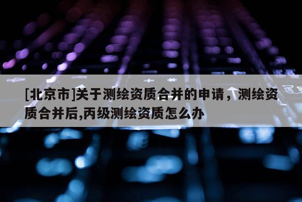 [北京市]关于测绘资质合并的申请，测绘资质合并后,丙级测绘资质怎么办