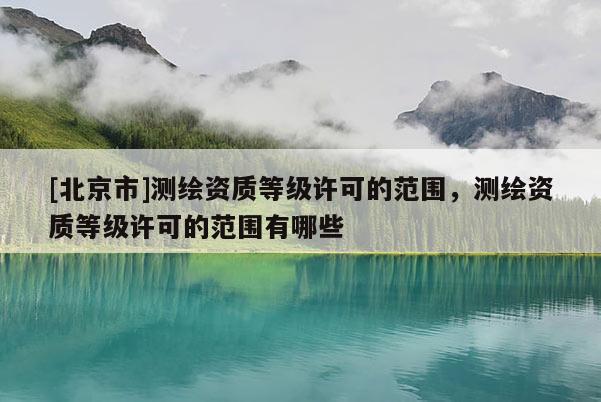 [北京市]测绘资质等级许可的范围，测绘资质等级许可的范围有哪些