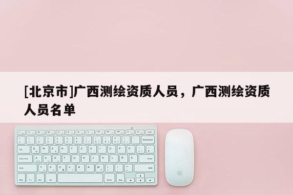 [北京市]广西测绘资质人员，广西测绘资质人员名单