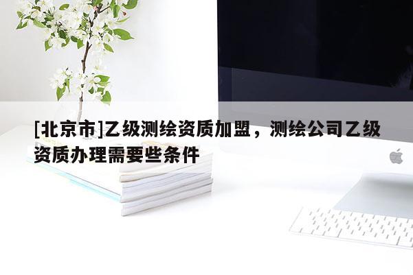 [北京市]乙级测绘资质加盟，测绘公司乙级资质办理需要些条件