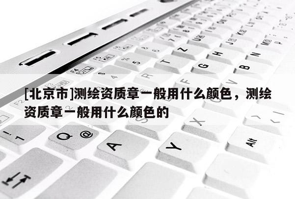 [北京市]测绘资质章一般用什么颜色，测绘资质章一般用什么颜色的