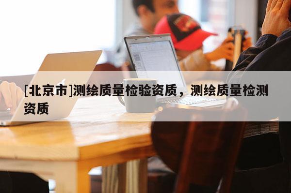 [北京市]测绘质量检验资质，测绘质量检测资质