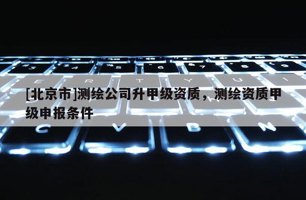 [北京市]测绘公司升甲级资质，测绘资质甲级申报条件