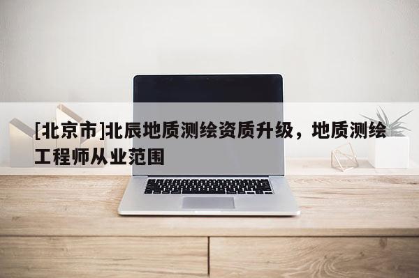 [北京市]北辰地质测绘资质升级，地质测绘工程师从业范围