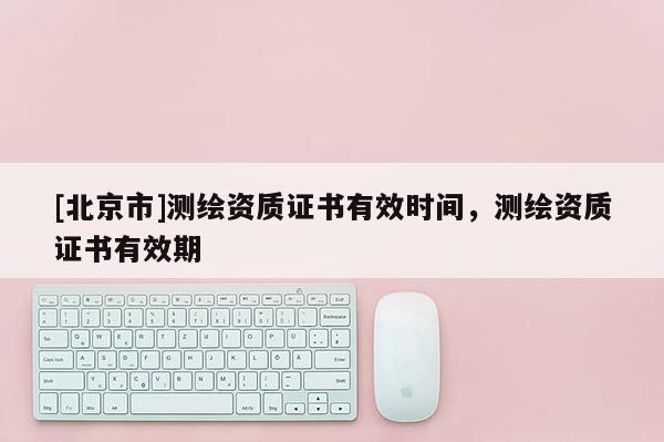 [北京市]测绘资质证书有效时间，测绘资质证书有效期