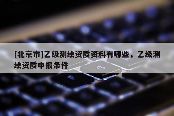 [北京市]乙级测绘资质资料有哪些，乙级测绘资质申报条件