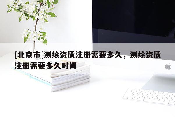 [北京市]测绘资质注册需要多久，测绘资质注册需要多久时间