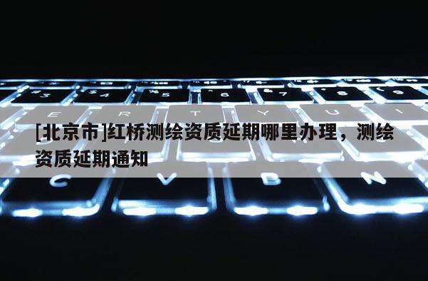 [北京市]红桥测绘资质延期哪里办理，测绘资质延期通知
