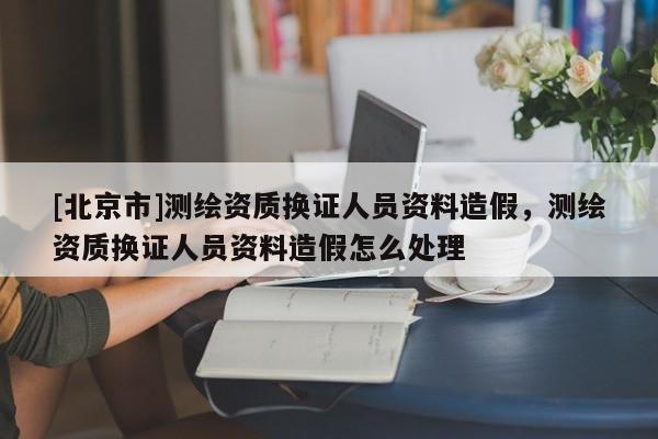 [北京市]测绘资质换证人员资料造假，测绘资质换证人员资料造假怎么处理