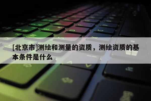 [北京市]测绘和测量的资质，测绘资质的基本条件是什么