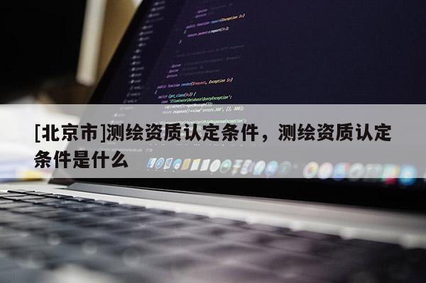 [北京市]测绘资质认定条件，测绘资质认定条件是什么