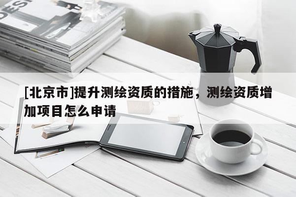 [北京市]提升测绘资质的措施，测绘资质增加项目怎么申请