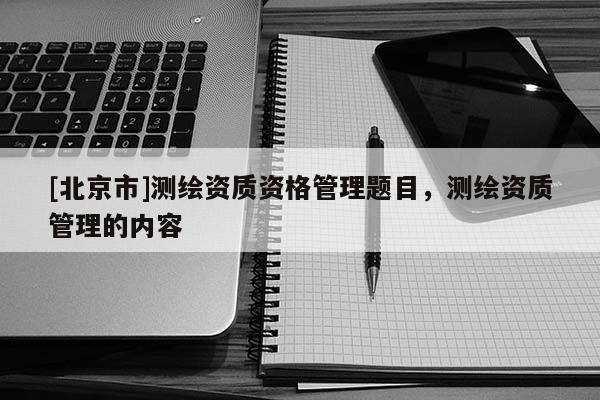 [北京市]测绘资质资格管理题目，测绘资质管理的内容