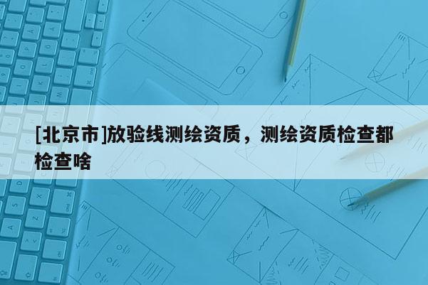 [北京市]放验线测绘资质，测绘资质检查都检查啥
