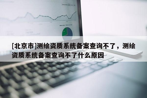 [北京市]测绘资质系统备案查询不了，测绘资质系统备案查询不了什么原因