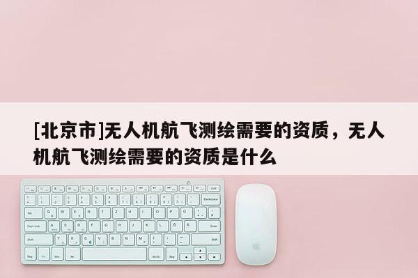 [北京市]无人机航飞测绘需要的资质，无人机航飞测绘需要的资质是什么