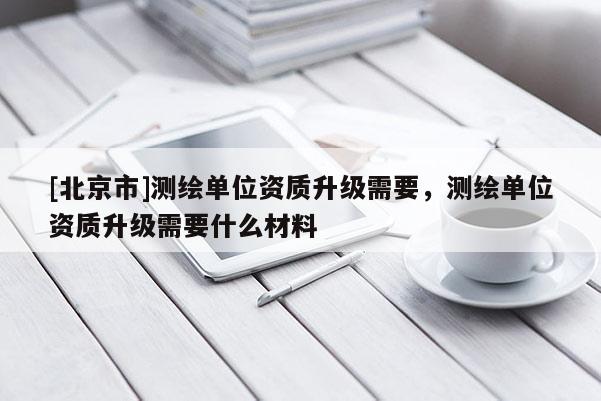 [北京市]测绘单位资质升级需要，测绘单位资质升级需要什么材料