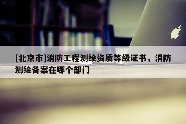 [北京市]消防工程测绘资质等级证书，消防测绘备案在哪个部门
