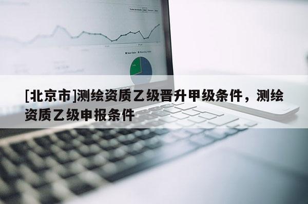 [北京市]测绘资质乙级晋升甲级条件，测绘资质乙级申报条件
