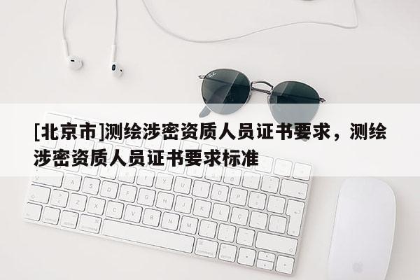 [北京市]测绘涉密资质人员证书要求，测绘涉密资质人员证书要求标准