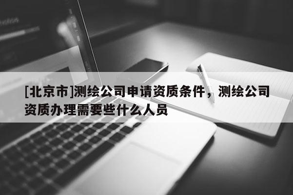 [北京市]测绘公司申请资质条件，测绘公司资质办理需要些什么人员