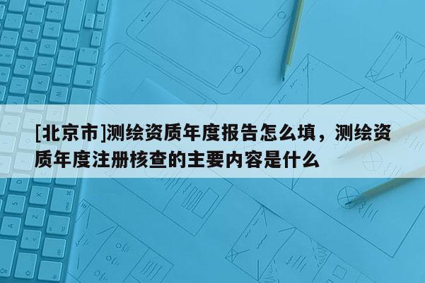 [北京市]测绘资质年度报告怎么填，测绘资质年度注册核查的主要内容是什么