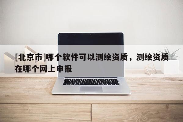 [北京市]哪个软件可以测绘资质，测绘资质在哪个网上申报