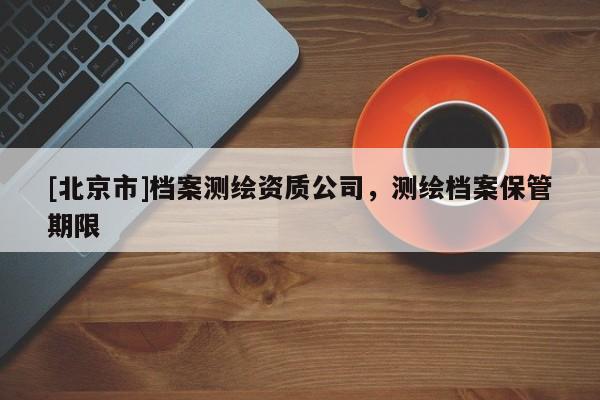 [北京市]档案测绘资质公司，测绘档案保管期限